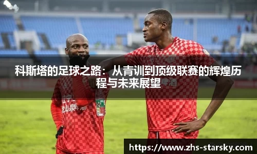 科斯塔的足球之路：从青训到顶级联赛的辉煌历程与未来展望