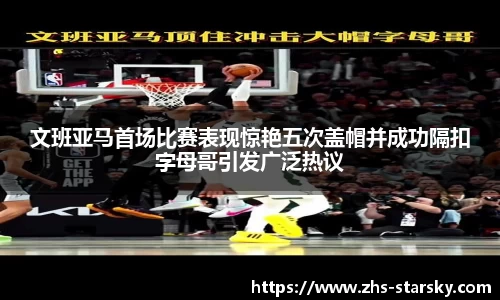 文班亚马首场比赛表现惊艳五次盖帽并成功隔扣字母哥引发广泛热议