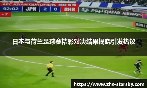 日本与荷兰足球赛精彩对决结果揭晓引发热议