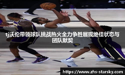 tj沃伦带领球队挑战热火全力争胜展现绝佳状态与团队默契