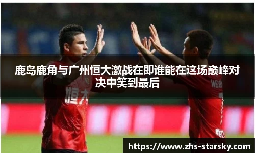 鹿岛鹿角与广州恒大激战在即谁能在这场巅峰对决中笑到最后