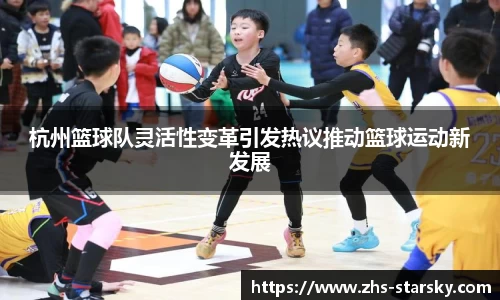 杭州篮球队灵活性变革引发热议推动篮球运动新发展