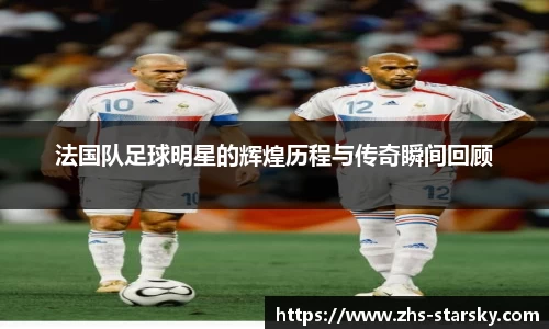 法国队足球明星的辉煌历程与传奇瞬间回顾
